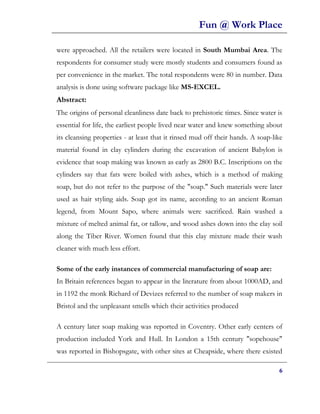 Fun @ Work Place

were approached. All the retailers were located in South Mumbai Area. The
respondents for consumer study were mostly students and consumers found as
per convenience in the market. The total respondents were 80 in number. Data
analysis is done using software package like MS-EXCEL.
Abstract:
The origins of personal cleanliness date back to prehistoric times. Since water is
essential for life, the earliest people lived near water and knew something about
its cleansing properties - at least that it rinsed mud off their hands. A soap-like
material found in clay cylinders during the excavation of ancient Babylon is
evidence that soap making was known as early as 2800 B.C. Inscriptions on the
cylinders say that fats were boiled with ashes, which is a method of making
soap, but do not refer to the purpose of the "soap." Such materials were later
used as hair styling aids. Soap got its name, according to an ancient Roman
legend, from Mount Sapo, where animals were sacrificed. Rain washed a
mixture of melted animal fat, or tallow, and wood ashes down into the clay soil
along the Tiber River. Women found that this clay mixture made their wash
cleaner with much less effort.

Some of the early instances of commercial manufacturing of soap are:
In Britain references began to appear in the literature from about 1000AD, and
in 1192 the monk Richard of Devizes referred to the number of soap makers in
Bristol and the unpleasant smells which their activities produced

A century later soap making was reported in Coventry. Other early centers of
production included York and Hull. In London a 15th century "sopehouse"
was reported in Bishopsgate, with other sites at Cheapside, where there existed

                                                                                 6
 