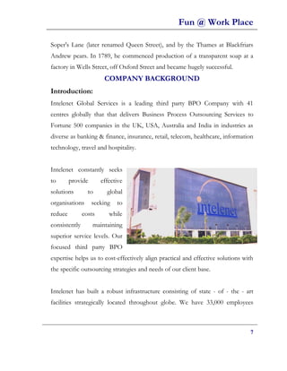 Fun @ Work Place

Soper's Lane (later renamed Queen Street), and by the Thames at Blackfriars
Andrew pears. In 1789, he commenced production of a transparent soap at a
factory in Wells Street, off Oxford Street and became hugely successful.
                        COMPANY BACKGROUND
Introduction:
Intelenet Global Services is a leading third party BPO Company with 41
centres globally that that delivers Business Process Outsourcing Services to
Fortune 500 companies in the UK, USA, Australia and India in industries as
diverse as banking & finance, insurance, retail, telecom, healthcare, information
technology, travel and hospitality.


Intelenet constantly seeks
to       provide       effective
solutions        to      global
organisations      seeking   to
reduce         costs      while
consistently       maintaining
superior service levels. Our
focused third party BPO
expertise helps us to cost-effectively align practical and effective solutions with
the specific outsourcing strategies and needs of our client base.


Intelenet has built a robust infrastructure consisting of state - of - the - art
facilities strategically located throughout globe. We have 33,000 employees



                                                                                 7
 