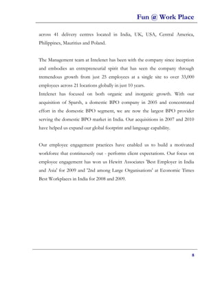Fun @ Work Place

across 41 delivery centres located in India, UK, USA, Central America,
Philippines, Mauritius and Poland.


The Management team at Intelenet has been with the company since inception
and embodies an entrepreneurial spirit that has seen the company through
tremendous growth from just 25 employees at a single site to over 33,000
employees across 21 locations globally in just 10 years.
Intelenet has focused on both organic and inorganic growth. With our
acquisition of Sparsh, a domestic BPO company in 2005 and concentrated
effort in the domestic BPO segment, we are now the largest BPO provider
serving the domestic BPO market in India. Our acquisitions in 2007 and 2010
have helped us expand our global footprint and language capability.


Our employee engagement practices have enabled us to build a motivated
workforce that continuously out - performs client expectations. Our focus on
employee engagement has won us Hewitt Associates 'Best Employer in India
and Asia' for 2009 and '2nd among Large Organisations' at Economic Times
Best Workplaces in India for 2008 and 2009.




                                                                           8
 