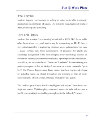 Fun @ Work Place

What They Do:
Intelenet impacts your business by seeking to reduce costs while consistently
maintaining superior levels of service. Our solutions extend across all strata of
BPO, technology and consulting


100% BPO FOCUS
Intelenet has a unique ‘co – sourcing’ model with a 100% BPO focus, unlike
other firms whose core proficiencies may lie in consulting or IT. We have a
proven track record in re-engineering processes across industry lines. Our value
– added services vary from customisation of processes for clients and
knowledge management to the more complex, where technology becomes an
enabler for enhanced performance on metrics, reporting tools and middleware.
In addition, we have established “Centres of Excellence” for transitioning and
project management that are designed to ensure on – time, successful “go –
live”. Our Process Improvement Team ensures that best practices developed
by individual teams are shared throughout the company so that all clients
benefit in terms of cost savings, enhanced productivity and quality.


The Intelenet growth story involves rapid growth from just 25 employees at a
single site to over 33,000 employees across 41 centres in India and overseas in
just 10 years, making it the 2nd largest employer in the Indian BPO space.




                                                                               9
 
