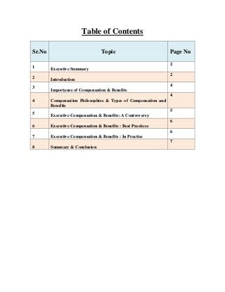 Table of Contents
Sr.No
1
2
3

Topic

Page No
2

Executive Summary
2
Introduction
4
Importance of Compensation & Benefits
4

4
5

Compensation Philosophies & Types of Compensation and
Benefits
5
Executive Compensation & Benefits: A Controversy
6

6

Executive Compensation & Benefits : Best Practices

7

Executive Compensation & Benefits : In Practice

8

Summary & Conclusion

6
7

 