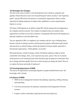 4.0 Strategies for Changes
The first corner stone to achieve is the development of new initiatives, programs and
agendas. Human Resources must move beyond being the “police of policy” and “regulatory
guard”. Instead, HR must be the pioneers in assisting the organizations achieve results,
especially by helping employees to enhance their capabilities to ensure organizational
objectives are met.
The future of HR depends on its ability to align HR with the changes that are happening in
the workplace and the economy. New models of competitiveness are needed so that
organizations can better service their customers. Consequently HR must be the champions to
help gear employees to provide added value.
The new approach of HR is to emphasize new mindsets and new ways of thinking about
business instead of sticking to policies and bureaucratic patterns. HR professionals should
and must focus on cultural change, and the development of human capital, especially in
international organizations. „Think globally. Act locally”.
HR should sponsor a model of change, which will help the employees adapt to and be
comfortable with changes. Here, a lot of question may arise, such as: How do we decide
which practices to be transformed and which should be kept for purpose of continuity? How
do we change and learn rapidly? How do we honor the past yet change the future? How do
we capture the hearts and minds of employees?

5.0 Growing Importance of HRM
The success of organizations increasingly depends on people-embodied know-how- the
knowledge, skill, Attitude.

6.0 Nature of HRM:
 HRM involves management functions like planning, organizing, staffing, directing
and controlling.
 It involves procurement, development, maintenance and management of human
resource.
 It helps to achieve individual, organizational and social objectives.

 