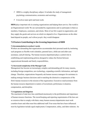  HRM is a mighty disciplinary subject. It includes the study of management
psychology communication, economics and sociology.
 It involves team spirit and team work.
HRM plays important role in creating organizations and helping them survive. Our world is
an Organizational world. We are surrounded by organizations and we participate in them as
members, Employees, customers, and clients. Most of our life is spent in organization, and
they supply the goods and services on which we depend to live. Organizations on the other
hand depend on people, and without people, they would disappear.

7.0 Factors Contributing to the Growing Importance of HRM
7.1Accommodation to workers' needs

Workers are demanding that organizations accommodate their personal needs by instituting
such programs as flexible work schedules, parental leave, child-care and elder-care
assistance, and job sharing. The human resource department plays a central role in
establishing and implementing policies designed to reduce the friction between
organizational demands and family responsibilities.
7.2 Increased complexity of the Manager’s job

Management has become an increasingly complex and demanding job for many reasons,
including foreign competition, new technology, expanding scientific information, and rapid
change. Therefore, organizations frequently ask human resource managers for assistance in
making strategic business decisions and in matching the distinctive competencies of the
firm's human resources to the mission of the organization. Executives need assistance from
the human resource department in matters of recruitment, performance evaluation,
compensation, and discipline.
7.3 Legislation and litigation

The enactment of state laws has contributed enormously to the proliferation and importance
of human resource functions. The record keeping and reporting requirements of the laws are
so extensive that to comply with them, many human resource departments must work
countless hours and often must hire additional staff. Four areas that have been influenced
most by legislation include equal employment, Compensation, safety, and labor relations. An

 