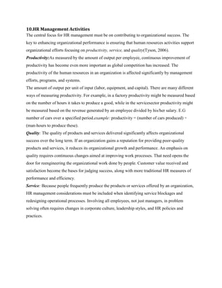 10.HR Management Activities
The central focus for HR management must be on contributing to organizational success. The
key to enhancing organizational performance is ensuring that human resources activities support
organizational efforts focusing on productivity, service, and quality(Tyson, 2006).
Productivity:As measured by the amount of output per employee, continuous improvement of
productivity has become even more important as global competition has increased. The
productivity of the human resources in an organization is affected significantly by management
efforts, programs, and systems.
The amount of output per unit of input (labor, equipment, and capital). There are many different
ways of measuring productivity. For example, in a factory productivity might be measured based
on the number of hours it takes to produce a good, while in the servicesector productivity might
be measured based on the revenue generated by an employee divided by his/her salary. E.G
number of cars over a specified period.example: productivity = (number of cars produced) ÷
(man-hours to produce these).
Quality: The quality of products and services delivered significantly affects organizational
success over the long term. If an organization gains a reputation for providing poor-quality
products and services, it reduces its organizational growth and performance. An emphasis on
quality requires continuous changes aimed at improving work processes. That need opens the
door for reengineering the organizational work done by people. Customer value received and
satisfaction become the bases for judging success, along with more traditional HR measures of
performance and efficiency.
Service: Because people frequently produce the products or services offered by an organization,
HR management considerations must be included when identifying service blockages and
redesigning operational processes. Involving all employees, not just managers, in problem
solving often requires changes in corporate culture, leadership styles, and HR policies and
practices.

 