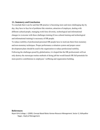 11. Summery and Conclusion
To conclude that it can be said that HR practice is becoming more and more challenging day by
day, they have to face lot of problems like retention, attraction of employee, dealing with
different cultural people, managing work force diversity, technological and informational
changes to overcome with these challenges training (Cross cultural training and technological
and informational training) is necessary of HR people.
To reduce mobility of professional personnel HR people have to motivate them from monetary
and non-monetary techniques. Proper performance evaluation system and proper career
development plans should be used in the organization to reduce professional mobility.
Following the challenges posed by globalization, it is hoped that the HR professionals will not
only destroy the stereotype routine methods of doing job but would launch HR full potentials for
more positive contributions to employees‟ wellbeing and organization building.

References
Biyani Girls College, J. (2009). Concept Based Notes Human Resource Management. Sector-3, Vidhyadhar
Nagar,: Deptt,of Management.

 