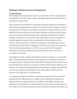 Challenges of Human Resources Management
1.0 Introduction
Human beings are the most important resource in an organization. A firm‟s success depends on
the capabilities of its members. Most problems, challenges, opportunities and frustrations in an
organization are people related.
Human resources are the life blood of an organization. Despite the application of technology in
modern business management, human resources are still relevant and most adaptive resources of
the organization. The strategic values of HR stem from the fact that apart from other resources
employed in the course of production (land, capital, technology etc) which are passive, human
resources are endowed with discretionary decision-making power and thus have competitive
advantage over the other resources. Besides, HR combines other resources in the right mix to
formulate appropriate strategies for the accomplishment of the desired objectives of the
enterprise. This essential attribute of HR assist the enterprise to make rightful decisions and
respond effectively to the threats and opportunities within the environment of the organization.
Thus the enterprise depends highly on its HR for success and survival. This dependence
continuously is increasing considering the complex and turbulent nature of the business
environment of this century.
The management of HR is complex and problematic because the individuals as workers hardly
adapt or voluntarily embrace the objectives of the organization. As individuals, the employees
have needs, aspirations, motivations, desires and interests which influence their behavior at work
but unfortunately these objectives are sometimes in conflict with the corporate objectives of the
enterprise. In reconciling this conflicting interests Human Resources Management and Planning
are useful tools employed in harmonizing the needs of the employees with the goals and
objectives of the organization on a continuous basis.
In a nutshell, the primary task of HRM is to ensure that the organization HR are utilized and
managed effectively. HR practitioners are saddled with the responsibility of designing and
implementing policies andprogrammers that will enhance human abilities and improve the
organization‟s overall effectiveness. Empirical studies have shown that poor human relations at
work, neglect of staff welfare programmer and lack of motivation are often the factors that cause

 