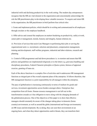 industrial strife and declining productivity in the work setting. The modern day entrepreneurs
recognize that the HR are vital element in the organization and concomitantly acknowledge the
role the HR practitioners play in developing these valuable resources. To acquire and retain HR
in the organization, the HR practitioners in brief perform four critical roles:
i. Create and implement policies, which should be in writing and communicated to all employees
through circulars or the employee handbook.
ii. Offer advice and counsel the employees on matters bordering on productivity, safety at work,
career path or management, morale, honesty and integrity, human relations etc.
iii. Provision of services that assist Line Managers in performing their jobs or serving the
organizational units i.e. recruitment, selection and placement, compensation management,
training and development, staff welfare programs, industrial and labor relations, research and
planning.
iv. Control of HR programmer and laid down procedures i.e. to monitor and ensure that HR
policies and guidelines are implemented religiously or to the letters e.g. grievance handling and
disciplinary procedures, Federal Character principles or Quota system, fairness of appraisal
exercise, granting of loans etc.
Each of the above functions is a complex flow of activities and it underscores HR management
functions as integral part of the overall corporate plans of the enterprise. It follows therefore, that
HR management function is a joint responsibility for all managers within the enterprise.
The pace of globalization is increasing continuously in terms of markets for goods and
services, investment opportunities across borders amongst others. Enterprises face
competition from all fronts. Human resource management is not left out in this
transformation crusade as it has obligation to move along with the changing demands of
the globalization process. One of the objectives of this paper is to show that effective
managers should constantly be aware of the changes taking place in domestic (home
country) environment, as well as around the globe (international and foreign environments)
on HR issues and developments. By so doing, they can scan their environment on an
ongoing basis, and when they detect opportunities and/or threats, they can transform their

 