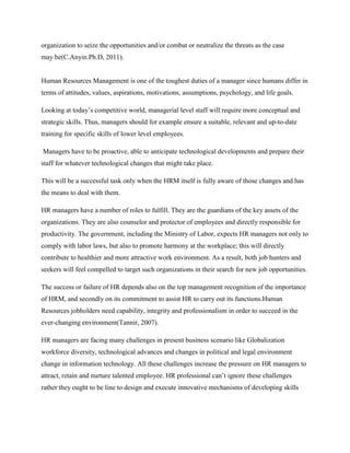organization to seize the opportunities and/or combat or neutralize the threats as the case
may be(C.Anyin.Ph.D, 2011).

Human Resources Management is one of the toughest duties of a manager since humans differ in
terms of attitudes, values, aspirations, motivations, assumptions, psychology, and life goals.
Looking at today‟s competitive world, managerial level staff will require more conceptual and
strategic skills. Thus, managers should for example ensure a suitable, relevant and up-to-date
training for specific skills of lower level employees.
Managers have to be proactive, able to anticipate technological developments and prepare their
staff for whatever technological changes that might take place.
This will be a successful task only when the HRM itself is fully aware of those changes and has
the means to deal with them.
HR managers have a number of roles to fulfill. They are the guardians of the key assets of the
organizations. They are also counselor and protector of employees and directly responsible for
productivity. The government, including the Ministry of Labor, expects HR managers not only to
comply with labor laws, but also to promote harmony at the workplace; this will directly
contribute to healthier and more attractive work environment. As a result, both job hunters and
seekers will feel compelled to target such organizations in their search for new job opportunities.
The success or failure of HR depends also on the top management recognition of the importance
of HRM, and secondly on its commitment to assist HR to carry out its functions.Human
Resources jobholders need capability, integrity and professionalism in order to succeed in the
ever-changing environment(Tannir, 2007).
HR managers are facing many challenges in present business scenario like Globalization
workforce diversity, technological advances and changes in political and legal environment
change in information technology. All these challenges increase the pressure on HR managers to
attract, retain and nurture talented employee. HR professional can‟t ignore these challenges
rather they ought to be line to design and execute innovative mechanisms of developing skills

 