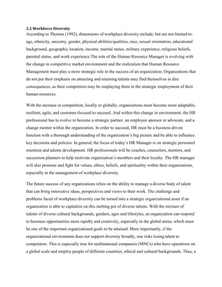 2.2 Workforce Diversity

According to Thomas (1992), dimensions of workplace diversity include, but are not limited to:
age, ethnicity, ancestry, gender, physical abilities/qualities, race, sexual orientation, educational
background, geographic location, income, marital status, military experience, religious beliefs,
parental status, and work experience.The role of the Human Resource Manager is evolving with
the change in competitive market environment and the realization that Human Resource
Management must play a more strategic role in the success of an organization. Organizations that
do not put their emphasis on attracting and retaining talents may find themselves in dire
consequences, as their competitors may be outplaying them in the strategic employment of their
human resources.
With the increase in competition, locally or globally, organizations must become more adaptable,
resilient, agile, and customer-focused to succeed. And within this change in environment, the HR
professional has to evolve to become a strategic partner, an employee sponsor or advocate, and a
change mentor within the organization. In order to succeed, HR must be a business driven
function with a thorough understanding of the organization‟s big picture and be able to influence
key decisions and policies. In general, the focus of today‟s HR Manager is on strategic personnel
retention and talents development. HR professionals will be coaches, counselors, mentors, and
succession planners to help motivate organization‟s members and their loyalty. The HR manager
will also promote and fight for values, ethics, beliefs, and spirituality within their organizations,
especially in the management of workplace diversity.
The future success of any organizations relies on the ability to manage a diverse body of talent
that can bring innovative ideas, perspectives and views to their work. The challenge and
problems faced of workplace diversity can be turned into a strategic organizational asset if an
organization is able to capitalize on this melting pot of diverse talents. With the mixture of
talents of diverse cultural backgrounds, genders, ages and lifestyles, an organization can respond
to business opportunities more rapidly and creatively, especially in the global arena, which must
be one of the important organizational goals to be attained. More importantly, if the
organizational environment does not support diversity broadly, one risks losing talent to
competitors. This is especially true for multinational companies (MNCs) who have operations on
a global scale and employ people of different countries, ethical and cultural backgrounds. Thus, a

 