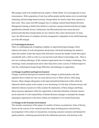HR manager needs to be mindful and may employ a Think Global, Act Local approach in most
circumstances. With a population of only four million people and the nations strive towards high
technology and knowledge-based economy; foreign talents are lured to share their expertise in
these areas. Thus, many local HR managers have to undergo cultural-based Human Resource
Management training to further their abilities to motivate a group of professional that are highly
qualified but culturally diverse. Furthermore, the HR professional must assure the local
professionals that these foreign talents are not a threat to their career advancement. In many
ways, the effectiveness of workplace diversity management is dependent on the skilful balancing
act of the HR manager.
2.3 Technological advances

There is a challenging task of adapting workplace to rapid technological changes which
influence the nature of work and generate obsolescence Advanced technology has tended to
reduce the number of jobs that require little skill and to increase the number of jobs that require
considerable skill, a shift we refer to as moving from touch labour to knowledge work.. There is
new-new working technology. In this situation organizations have to change it technology. New
technology creates unemployment and in other hand, there comes scarcity of skilled manpower.
Like this, technological change brings difficulties and challenges in organization.
2.4 Changes in political and legal environment

Changes in political and legal environment means changes in political parties and rules
regulation due to which new laws are come and you have to follow all laws while doing
business. Many changes taking place in the legal and political framework within which the
industrial relation system in the country is now functioning. It is the duty of human resource and
industrial relations executives to fully examine the implication, of these changes and brings
about necessary adjustment within the organization so that later utilization of human resource
can be achieved. It is the responsibility of Human Resource manager to anticipate the changes
and prepare organization to face them without any breakdown in its normal functioning
2.5 Changes in the Economic Environment

This includes examination of the impact of a number of factors on production. Some of the key
factors are the scarcity of raw materials and other inputs including power and electricity,
encouragement of the culture of consumerism, increasing consumer awareness and demand for
quality products, continuing upward trend in the inflationary pressures with decrease in the

 