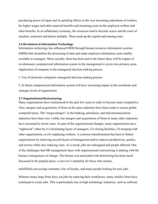 purchasing power of rupee and its spiraling effects in the ever increasing aspirations of workers
for higher wages and other material benefits and mounting costs on the employee welfare and
other benefits. In an inflationary economy, the resources tend to become scarce and the costs of
machine, materials and labour multiply. These push up the capital and running costs.
2.6 Revolution in Information Technology

Information technology has influenced HRM through human resources information systems
(HRIS) that streamline the processing of data and make employee information more readily
available to managers. More recently, there has been and in the future there will be impact of
revolutionary computerized information system in the management it covers two primary areas
Application of computer in the managerial decision making process
1. Use of electronic computers managerial decision making process
2. In future computerized information system will have increasing impact at the coordinate and
strategic levels of organization
2.7 Organizational Restructuring

Many organizations have restructured in the past few years in order to become more competitive.
Also, mergers and acquisitions of firms in the same industries have been made to ensure global
competitiveness. The “mega-mergers” in the banking, petroleum, and telecommunications
industries have been very visible, but mergers and acquisitions of firms in many other industries
have increased in recent years. As part of the organizational changes, many organizations have
“rightsized” either by (1) eliminating layers of managers, (2) closing facilities, (3) merging with
other organizations, or (4) outplacing workers. A common transformation has been to flatten
organizations by removing several layers of management and to improve productivity, quality,
and service while also reducing costs. As a result, jobs are redesigned and people affected. One
of the challenges that HR management faces with organizational restructuring is dealing with the
human consequences of change. The human cost associated with downsizing has been much
discussed in the popular press: a survivor‟s mentality for those who remain,
unfulfilled cost savings estimates, loss of loyalty, and many people looking for new jobs.
Whereas many large firms have cut jobs by reducing their workforces, many smaller firms have
continued to create jobs. This is particularly true in high technology industries, such as software

 