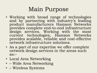 Main Purpose
• Working with broad range of technologies
and by partnering with industry’s leading
product manufacturers Hamson Networks
provides complete end-to-end infrastructure
design services. Working with the most
current technologies, Hamson Networks
provides scalable, reliable and cost-effective
network infrastructure solutions.
• As a part of our expertise we offer complete
network design services in the areas such
as:–
• Local Area Networking
• – Wide Area Networking
• – Wireless Systems
 