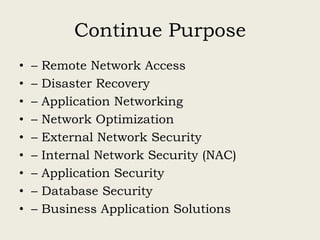 Continue Purpose
• – Remote Network Access
• – Disaster Recovery
• – Application Networking
• – Network Optimization
• – External Network Security
• – Internal Network Security (NAC)
• – Application Security
• – Database Security
• – Business Application Solutions
 
