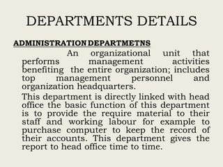 DEPARTMENTS DETAILS
ADMINISTRATIONDEPARTMETNS
An organizational unit that
performs management activities
benefiting the entire organization; includes
top management personnel and
organization headquarters.
This department is directly linked with head
office the basic function of this department
is to provide the require material to their
staff and working labour for example to
purchase computer to keep the record of
their accounts. This department gives the
report to head office time to time.
 