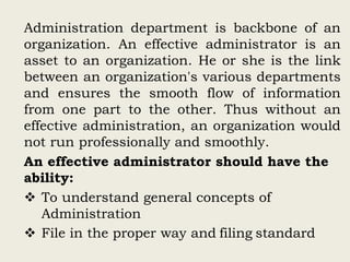 Administration department is backbone of an
organization. An effective administrator is an
asset to an organization. He or she is the link
between an organization's various departments
and ensures the smooth flow of information
from one part to the other. Thus without an
effective administration, an organization would
not run professionally and smoothly.
An effective administrator should have the
ability:
 To understand general concepts of
Administration
 File in the proper way and filing standard
 