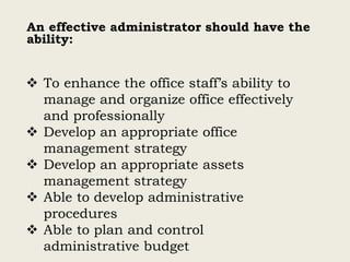 An effective administrator should have the
ability:
 To enhance the office staff’s ability to
manage and organize office effectively
and professionally
 Develop an appropriate office
management strategy
 Develop an appropriate assets
management strategy
 Able to develop administrative
procedures
 Able to plan and control
administrative budget
 