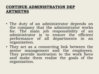 CONTINUE ADMINISTRATION DEP
ARTMETNS
• The duty of an administrator depends on
the company that the administrator works
for. The main job responsibility of an
administrator is to ensure the efficient
performance of all departments in an
organization.
• They act as a connecting link between the
senior management and the employees.
They provide motivation to the work force
and make them realize the goals of the
organization.
 