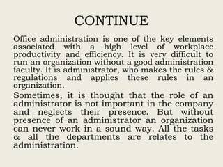 CONTINUE
Office administration is one of the key elements
associated with a high level of workplace
productivity and efficiency. It is very difficult to
run an organization without a good administration
faculty. It is administrator, who makes the rules &
regulations and applies these rules in an
organization.
Sometimes, it is thought that the role of an
administrator is not important in the company
and neglects their presence. But without
presence of an administrator an organization
can never work in a sound way. All the tasks
& all the departments are relates to the
administration.
 