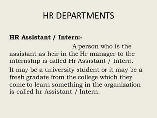 HR DEPARTMENTS
HR Assistant / Intern:-
A person who is the
assistant as heir in the Hr manager to the
internship is called Hr Assistant / Intern.
It may be a university student or it may be a
fresh gradate from the college which they
come to learn something in the organization
is called hr Assistant / Intern.
 