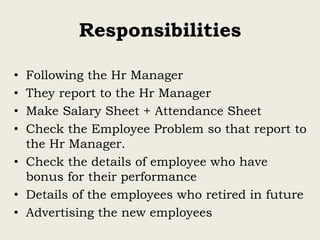 Responsibilities
• Following the Hr Manager
• They report to the Hr Manager
• Make Salary Sheet + Attendance Sheet
• Check the Employee Problem so that report to
the Hr Manager.
• Check the details of employee who have
bonus for their performance
• Details of the employees who retired in future
• Advertising the new employees
 