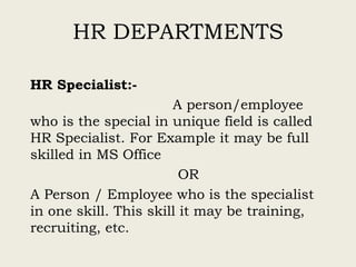HR DEPARTMENTS
HR Specialist:-
A person/employee
who is the special in unique field is called
HR Specialist. For Example it may be full
skilled in MS Office
OR
A Person / Employee who is the specialist
in one skill. This skill it may be training,
recruiting, etc.
 
