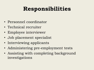 Responsibilities
• Personnel coordinator
• Technical recruiter
• Employee interviewer
• Job placement specialist
• Interviewing applicants
• Administering pre-employment tests
• Assisting with completing background
investigations
 