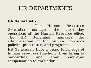 HR DEPARTMENTS
HR Generalist:-
The Human Resources
Generalist manages the day-to-day
operations of the Human Resource office.
The HR Generalist manages the
administration of the human resources
policies, procedures, and programs.
HR Generalists have a broad knowledge of
human resources functions, from hiring to
onboarding and from employee
compensation to evaluation.
 