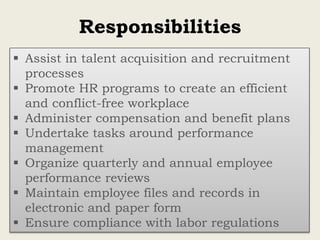 Responsibilities
 Assist in talent acquisition and recruitment
processes
 Promote HR programs to create an efficient
and conflict-free workplace
 Administer compensation and benefit plans
 Undertake tasks around performance
management
 Organize quarterly and annual employee
performance reviews
 Maintain employee files and records in
electronic and paper form
 Ensure compliance with labor regulations
 