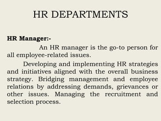 HR DEPARTMENTS
HR Manager:-
An HR manager is the go-to person for
all employee-related issues.
Developing and implementing HR strategies
and initiatives aligned with the overall business
strategy. Bridging management and employee
relations by addressing demands, grievances or
other issues. Managing the recruitment and
selection process.
 