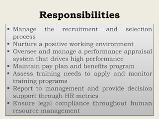 Responsibilities
 Manage the recruitment and selection
process
 Nurture a positive working environment
 Oversee and manage a performance appraisal
system that drives high performance
 Maintain pay plan and benefits program
 Assess training needs to apply and monitor
training programs
 Report to management and provide decision
support through HR metrics
 Ensure legal compliance throughout human
resource management
 
