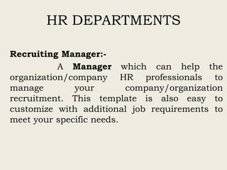 HR DEPARTMENTS
Recruiting Manager:-
A Manager which can help the
organization/company HR professionals to
manage your company/organization
recruitment. This template is also easy to
customize with additional job requirements to
meet your specific needs.
 