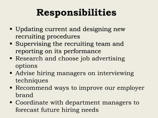 Responsibilities
 Updating current and designing new
recruiting procedures
 Supervising the recruiting team and
reporting on its performance
 Research and choose job advertising
options
 Advise hiring managers on interviewing
techniques
 Recommend ways to improve our employer
brand
 Coordinate with department managers to
forecast future hiring needs
 