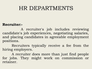 HR DEPARTMENTS
Recruiter:-
A recruiter's job includes reviewing
candidate's job experiences, negotiating salaries,
and placing candidates in agreeable employment
positions.
Recruiters typically receive a fee from the
hiring employers.
A recruiter does more than just find people
for jobs. They might work on commission or
retainer.
 