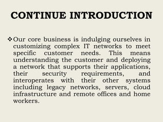 CONTINUE INTRODUCTION
Our core business is indulging ourselves in
customizing complex IT networks to meet
specific customer needs. This means
understanding the customer and deploying
a network that supports their applications,
their security requirements, and
interoperates with their other systems
including legacy networks, servers, cloud
infrastructure and remote offices and home
workers.
 