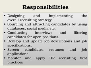 Responsibilities
 Designing and implementing the
overall recruiting strategy.
 Sourcing and attracting candidates by using
databases, social media etc.
 Conducting interviews and filtering
candidates for open positions.
 Develop and update job descriptions and job
specifications.
 Screen candidates resumes and job
applications.
 Monitor and apply HR recruiting best
practices
 