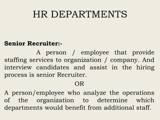 HR DEPARTMENTS
Senior Recruiter:-
A person / employee that provide
staffing services to organization / company. And
interview candidates and assist in the hiring
process is senior Recruiter.
OR
A person/employee who analyze the operations
of the organization to determine which
departments would benefit from additional staff.
 