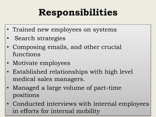 Responsibilities
• Trained new employees on systems
• Search strategies
• Composing emails, and other crucial
functions
• Motivate employees
• Established relationships with high level
medical sales managers.
• Managed a large volume of part-time
positions
• Conducted interviews with internal employees
in efforts for internal mobility
 