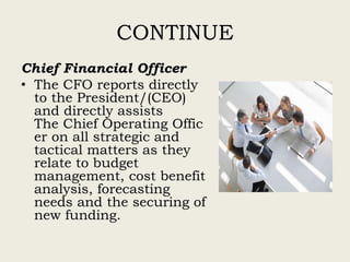 CONTINUE
Chief Financial Officer
• The CFO reports directly
to the President/(CEO)
and directly assists
The Chief Operating Offic
er on all strategic and
tactical matters as they
relate to budget
management, cost benefit
analysis, forecasting
needs and the securing of
new funding.
 