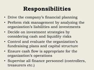 Responsibilities
• Drive the company’s financial planning
• Perform risk management by analyzing the
organization’s liabilities and investments
• Decide on investment strategies by
considering cash and liquidity risks
• Control and evaluate the organization’s
fundraising plans and capital structure
• Ensure cash flow is appropriate for the
organization’s operations
• Supervise all finance personnel (controllers,
treasurers etc.)
 