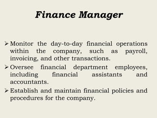 Finance Manager
 Monitor the day-to-day financial operations
within the company, such as payroll,
invoicing, and other transactions.
 Oversee financial department employees,
including financial assistants and
accountants.
 Establish and maintain financial policies and
procedures for the company.
 