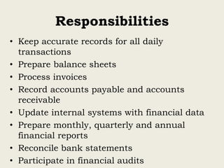 Responsibilities
• Keep accurate records for all daily
transactions
• Prepare balance sheets
• Process invoices
• Record accounts payable and accounts
receivable
• Update internal systems with financial data
• Prepare monthly, quarterly and annual
financial reports
• Reconcile bank statements
• Participate in financial audits
 