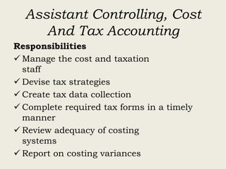 Assistant Controlling, Cost
And Tax Accounting
Responsibilities
 Manage the cost and taxation
staff
 Devise tax strategies
 Create tax data collection
 Complete required tax forms in a timely
manner
 Review adequacy of costing
systems
 Report on costing variances
 