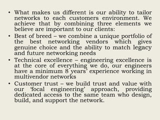 • What makes us different is our ability to tailor
networks to each customers environment. We
achieve that by combining three elements we
believe are important to our clients:
• Best of breed – we combine a unique portfolio of
the best networking vendors which gives
genuine choice and the ability to match legacy
and future networking needs
• Technical excellence – engineering excellence is
at the core of everything we do, our engineers
have a minimum 8 years’ experience working in
multivendor networks
• Customer trust – we build trust and value with
our ‘focal engineering’ approach, providing
dedicated access to the same team who design,
build, and support the network.
 
