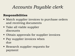 Accounts Payable clerk
Responsibilities
 Match supplier invoices to purchase orders
and receiving documents
 Take all viable supplier
discounts
 Obtain approvals for supplier invoices
 Pay supplier invoices when
due
 Research supplier requests for
payment
 