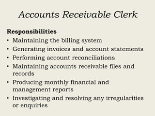 Accounts Receivable Clerk
Responsibilities
• Maintaining the billing system
• Generating invoices and account statements
• Performing account reconciliations
• Maintaining accounts receivable files and
records
• Producing monthly financial and
management reports
• Investigating and resolving any irregularities
or enquiries
 