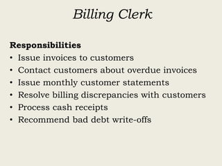 Billing Clerk
Responsibilities
• Issue invoices to customers
• Contact customers about overdue invoices
• Issue monthly customer statements
• Resolve billing discrepancies with customers
• Process cash receipts
• Recommend bad debt write-offs
 
