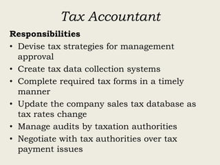 Tax Accountant
Responsibilities
• Devise tax strategies for management
approval
• Create tax data collection systems
• Complete required tax forms in a timely
manner
• Update the company sales tax database as
tax rates change
• Manage audits by taxation authorities
• Negotiate with tax authorities over tax
payment issues
 