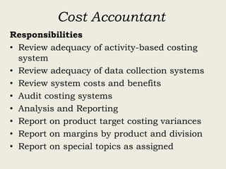 Cost Accountant
Responsibilities
• Review adequacy of activity-based costing
system
• Review adequacy of data collection systems
• Review system costs and benefits
• Audit costing systems
• Analysis and Reporting
• Report on product target costing variances
• Report on margins by product and division
• Report on special topics as assigned
 
