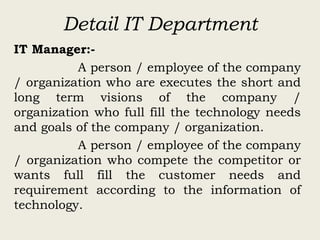 Detail IT Department
IT Manager:-
A person / employee of the company
/ organization who are executes the short and
long term visions of the company /
organization who full fill the technology needs
and goals of the company / organization.
A person / employee of the company
/ organization who compete the competitor or
wants full fill the customer needs and
requirement according to the information of
technology.
 