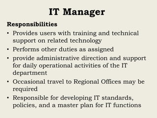 IT Manager
Responsibilities
• Provides users with training and technical
support on related technology
• Performs other duties as assigned
• provide administrative direction and support
for daily operational activities of the IT
department
• Occasional travel to Regional Offices may be
required
• Responsible for developing IT standards,
policies, and a master plan for IT functions
 
